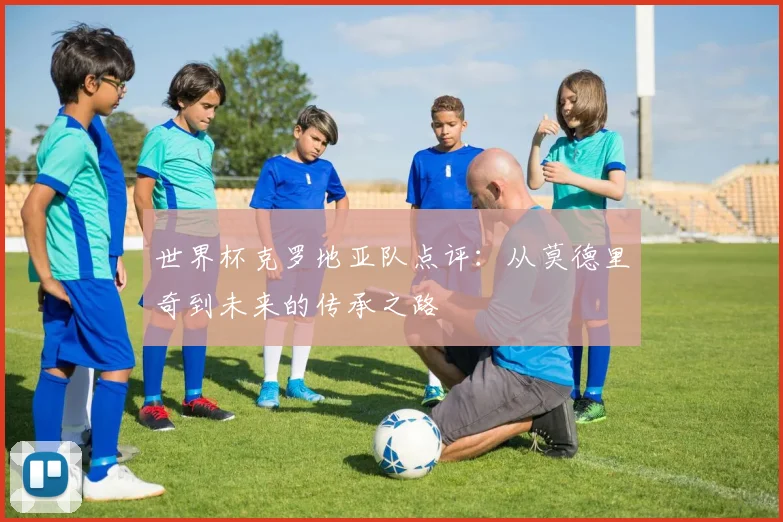 世界杯克罗地亚队点评:从莫德里奇到未来的传承之路